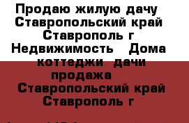 Продаю жилую дачу - Ставропольский край, Ставрополь г. Недвижимость » Дома, коттеджи, дачи продажа   . Ставропольский край,Ставрополь г.